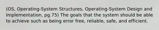 (OS, Operating-System Structures, Operating-System Design and Implementation, pg.75) The goals that the system should be able to achieve such as being error free, reliable, safe, and efficient.