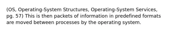 (OS, Operating-System Structures, Operating-System Services, pg. 57) This is then packets of information in predefined formats are moved between processes by the operating system.