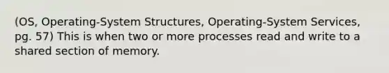 (OS, Operating-System Structures, Operating-System Services, pg. 57) This is when two or more processes read and write to a shared section of memory.