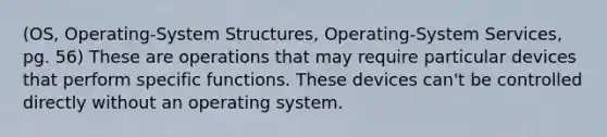 (OS, Operating-System Structures, Operating-System Services, pg. 56) These are operations that may require particular devices that perform specific functions. These devices can't be controlled directly without an operating system.