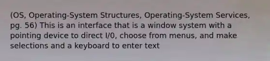 (OS, Operating-System Structures, Operating-System Services, pg. 56) This is an interface that is a window system with a pointing device to direct I/0, choose from menus, and make selections and a keyboard to enter text