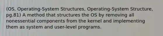 (OS, Operating-System Structures, Operating-System Structure, pg.81) A method that structures the OS by removing all nonessential components from the kernel and implementing them as system and user-level programs.