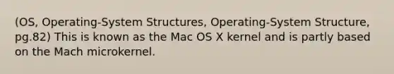 (OS, Operating-System Structures, Operating-System Structure, pg.82) This is known as the Mac OS X kernel and is partly based on the Mach microkernel.