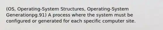 (OS, Operating-System Structures, Operating-System Generationpg.91) A process where the system must be configured or generated for each specific computer site.