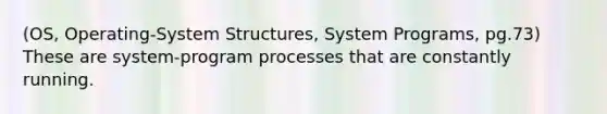 (OS, Operating-System Structures, System Programs, pg.73) These are system-program processes that are constantly running.