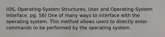 (OS, Operating-System Structures, User and Operating-System Interface, pg. 58) One of many ways to interface with the operating system. This method allows users to directly enter commands to be performed by the operating system.