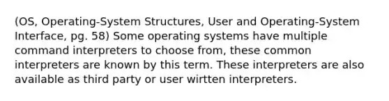 (OS, Operating-System Structures, User and Operating-System Interface, pg. 58) Some operating systems have multiple command interpreters to choose from, these common interpreters are known by this term. These interpreters are also available as third party or user wirtten interpreters.