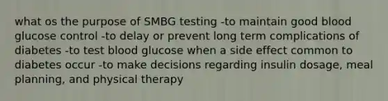 what os the purpose of SMBG testing -to maintain good blood glucose control -to delay or prevent long term complications of diabetes -to test blood glucose when a side effect common to diabetes occur -to make decisions regarding insulin dosage, meal planning, and physical therapy