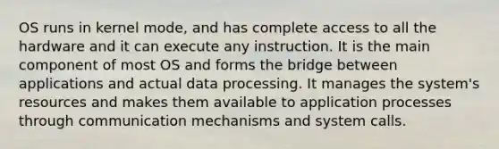 OS runs in kernel mode, and has complete access to all the hardware and it can execute any instruction. It is the main component of most OS and forms the bridge between applications and actual data processing. It manages the system's resources and makes them available to application processes through communication mechanisms and system calls.