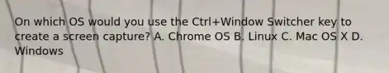 On which OS would you use the Ctrl+Window Switcher key to create a screen capture? A. Chrome OS B. Linux C. Mac OS X D. Windows