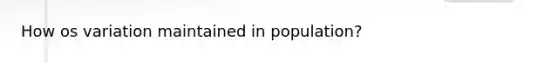 How os variation maintained in population?