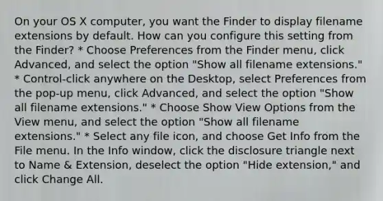 On your OS X computer, you want the Finder to display filename extensions by default. How can you configure this setting from the Finder? * Choose Preferences from the Finder menu, click Advanced, and select the option "Show all filename extensions." * Control-click anywhere on the Desktop, select Preferences from the pop-up menu, click Advanced, and select the option "Show all filename extensions." * Choose Show View Options from the View menu, and select the option "Show all filename extensions." * Select any file icon, and choose Get Info from the File menu. In the Info window, click the disclosure triangle next to Name & Extension, deselect the option "Hide extension," and click Change All.