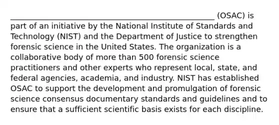 ____________________________________________________ (OSAC) is part of an initiative by the National Institute of Standards and Technology (NIST) and the Department of Justice to strengthen forensic science in the United States. The organization is a collaborative body of more than 500 forensic science practitioners and other experts who represent local, state, and federal agencies, academia, and industry. NIST has established OSAC to support the development and promulgation of forensic science consensus documentary standards and guidelines and to ensure that a sufficient scientific basis exists for each discipline.