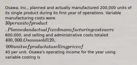 Osawa, Inc., planned and actually manufactured 200,000 units of its single product during its first year of operations. Variable manufacturing costs were 30 per unit of product. Planned and actual fixed manufacturing costs were600,000, and selling and administrative costs totaled 400,000. Osawa sold 120,000 units of product at a selling price of40 per unit. Osawa's operating income for the year using variable costing is