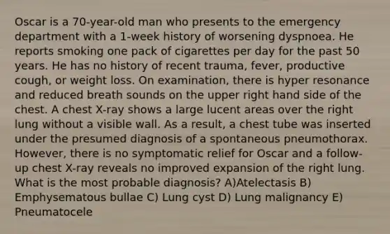 Oscar is a 70-year-old man who presents to the emergency department with a 1-week history of worsening dyspnoea. He reports smoking one pack of cigarettes per day for the past 50 years. He has no history of recent trauma, fever, productive cough, or weight loss. On examination, there is hyper resonance and reduced breath sounds on the upper right hand side of the chest. A chest X-ray shows a large lucent areas over the right lung without a visible wall. As a result, a chest tube was inserted under the presumed diagnosis of a spontaneous pneumothorax. However, there is no symptomatic relief for Oscar and a follow-up chest X-ray reveals no improved expansion of the right lung. What is the most probable diagnosis? A)Atelectasis B) Emphysematous bullae C) Lung cyst D) Lung malignancy E) Pneumatocele