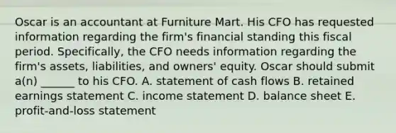 Oscar is an accountant at Furniture Mart. His CFO has requested information regarding the​ firm's financial standing this fiscal period.​ Specifically, the CFO needs information regarding the​ firm's assets,​ liabilities, and​ owners' equity. Oscar should submit​ a(n) ______ to his CFO. A. statement of cash flows B. retained earnings statement C. income statement D. balance sheet E. profit-and-loss statement