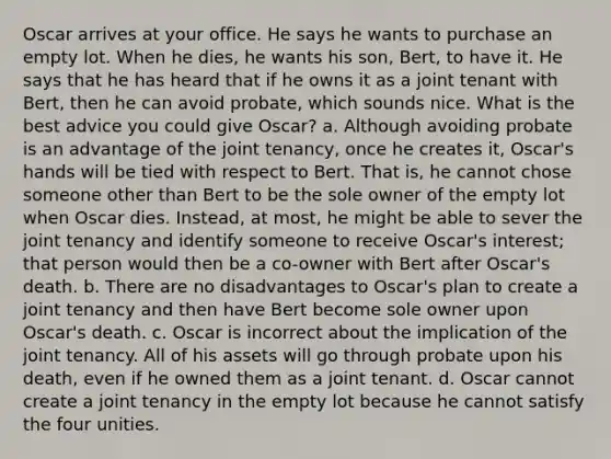 Oscar arrives at your office. He says he wants to purchase an empty lot. When he dies, he wants his son, Bert, to have it. He says that he has heard that if he owns it as a joint tenant with Bert, then he can avoid probate, which sounds nice. What is the best advice you could give Oscar? a. Although avoiding probate is an advantage of the joint tenancy, once he creates it, Oscar's hands will be tied with respect to Bert. That is, he cannot chose someone other than Bert to be the sole owner of the empty lot when Oscar dies. Instead, at most, he might be able to sever the joint tenancy and identify someone to receive Oscar's interest; that person would then be a co-owner with Bert after Oscar's death. b. There are no disadvantages to Oscar's plan to create a joint tenancy and then have Bert become sole owner upon Oscar's death. c. Oscar is incorrect about the implication of the joint tenancy. All of his assets will go through probate upon his death, even if he owned them as a joint tenant. d. Oscar cannot create a joint tenancy in the empty lot because he cannot satisfy the four unities.