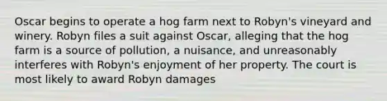 Oscar begins to operate a hog farm next to Robyn's vineyard and winery. Robyn files a suit against Oscar, alleging that the hog farm is a source of pollution, a nuisance, and unreasonably interferes with Robyn's enjoyment of her property. The court is most likely to award Robyn damages