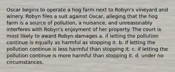 Oscar begins to operate a hog farm next to Robyn's vineyard and winery. Robyn files a suit against Oscar, alleging that the hog farm is a source of pollution, a nuisance, and unreasonably interferes with Robyn's enjoyment of her property. The court is most likely to award Robyn damages a. if letting the pollution continue is equally as harmful as stopping it. b. if letting the pollution continue is less harmful than stopping it. c. if letting the pollution continue is more harmful than stopping it. d. under no circumstances.