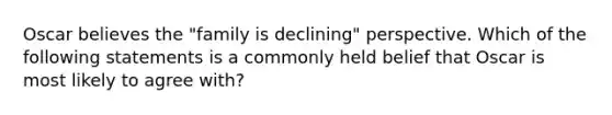 Oscar believes the "family is declining" perspective. Which of the following statements is a commonly held belief that Oscar is most likely to agree with?