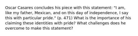 Oscar Casares concludes his piece with this statement: "I am, like my father, Mexican, and on this day of independence, I say this with particular pride." (p. 471) What is the importance of his claiming these identities with pride? What challenges does he overcome to make this statement?