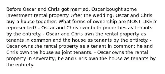 Before Oscar and Chris got married, Oscar bought some investment rental property. After the wedding, Oscar and Chris buy a house together. What forms of ownership are MOST LIKELY represented? - Oscar and Chris own both properties as tenants by the entirety. - Oscar and Chris own the rental property as tenants in common and the house as tenants by the entirety. - Oscar owns the rental property as a tenant in common; he and Chris own the house as joint tenants. - Oscar owns the rental property in severalty; he and Chris own the house as tenants by the entirety.