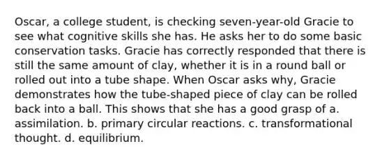 Oscar, a college student, is checking seven-year-old Gracie to see what cognitive skills she has. He asks her to do some basic conservation tasks. Gracie has correctly responded that there is still the same amount of clay, whether it is in a round ball or rolled out into a tube shape. When Oscar asks why, Gracie demonstrates how the tube-shaped piece of clay can be rolled back into a ball. This shows that she has a good grasp of a. assimilation. b. primary circular reactions. c. transformational thought. d. equilibrium.