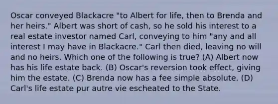 Oscar conveyed Blackacre "to Albert for life, then to Brenda and her heirs." Albert was short of cash, so he sold his interest to a real estate investor named Carl, conveying to him "any and all interest I may have in Blackacre." Carl then died, leaving no will and no heirs. Which one of the following is true? (A) Albert now has his life estate back. (B) Oscar's reversion took effect, giving him the estate. (C) Brenda now has a fee simple absolute. (D) Carl's life estate pur autre vie escheated to the State.