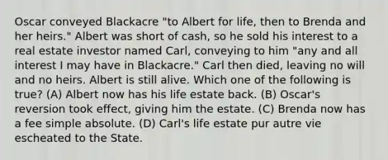 Oscar conveyed Blackacre "to Albert for life, then to Brenda and her heirs." Albert was short of cash, so he sold his interest to a real estate investor named Carl, conveying to him "any and all interest I may have in Blackacre." Carl then died, leaving no will and no heirs. Albert is still alive. Which one of the following is true? (A) Albert now has his life estate back. (B) Oscar's reversion took effect, giving him the estate. (C) Brenda now has a fee simple absolute. (D) Carl's life estate pur autre vie escheated to the State.