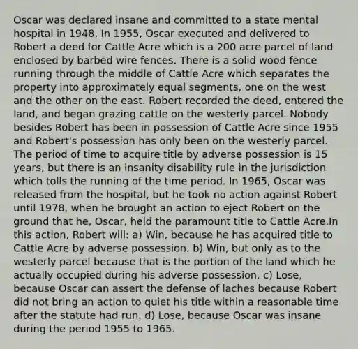 Oscar was declared insane and committed to a state mental hospital in 1948. In 1955, Oscar executed and delivered to Robert a deed for Cattle Acre which is a 200 acre parcel of land enclosed by barbed wire fences. There is a solid wood fence running through the middle of Cattle Acre which separates the property into approximately equal segments, one on the west and the other on the east. Robert recorded the deed, entered the land, and began grazing cattle on the westerly parcel. Nobody besides Robert has been in possession of Cattle Acre since 1955 and Robert's possession has only been on the westerly parcel. The period of time to acquire title by adverse possession is 15 years, but there is an insanity disability rule in the jurisdiction which tolls the running of the time period. In 1965, Oscar was released from the hospital, but he took no action against Robert until 1978, when he brought an action to eject Robert on the ground that he, Oscar, held the paramount title to Cattle Acre.In this action, Robert will: a) Win, because he has acquired title to Cattle Acre by adverse possession. b) Win, but only as to the westerly parcel because that is the portion of the land which he actually occupied during his adverse possession. c) Lose, because Oscar can assert the defense of laches because Robert did not bring an action to quiet his title within a reasonable time after the statute had run. d) Lose, because Oscar was insane during the period 1955 to 1965.