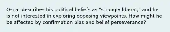 Oscar describes his political beliefs as "strongly liberal," and he is not interested in exploring opposing viewpoints. How might he be affected by confirmation bias and belief perseverance?