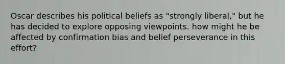 Oscar describes his political beliefs as "strongly liberal," but he has decided to explore opposing viewpoints. how might he be affected by confirmation bias and belief perseverance in this effort?