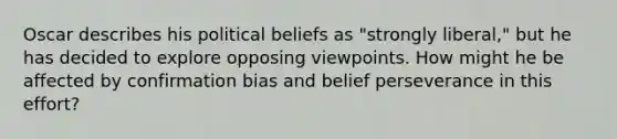 Oscar describes his political beliefs as "strongly liberal," but he has decided to explore opposing viewpoints. How might he be affected by confirmation bias and belief perseverance in this effort?