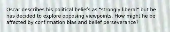 Oscar describes his political beliefs as "strongly liberal" but he has decided to explore opposing viewpoints. How might he be affected by confirmation bias and belief perseverance?