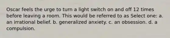 Oscar feels the urge to turn a light switch on and off 12 times before leaving a room. This would be referred to as Select one: a. an irrational belief. b. generalized anxiety. c. an obsession. d. a compulsion.