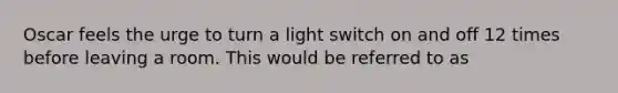 Oscar feels the urge to turn a light switch on and off 12 times before leaving a room. This would be referred to as