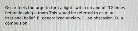 Oscar feels the urge to turn a light switch on and off 12 times before leaving a room.This would be referred to as A. an irrational belief. B. generalized anxiety. C. an obsession. D. a compulsion.