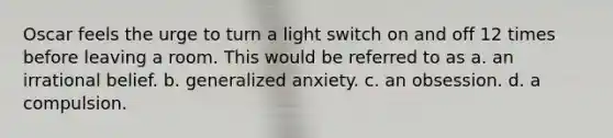 Oscar feels the urge to turn a light switch on and off 12 times before leaving a room. This would be referred to as a. an irrational belief. b. generalized anxiety. c. an obsession. d. a compulsion.