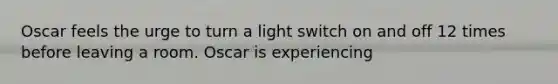 Oscar feels the urge to turn a light switch on and off 12 times before leaving a room. Oscar is experiencing