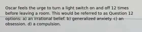 Oscar feels the urge to turn a light switch on and off 12 times before leaving a room. This would be referred to as Question 12 options: a) an irrational belief. b) generalized anxiety. c) an obsession. d) a compulsion.