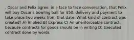 . Oscar and Felix agree, in a face to face conversation, that Felix will buy Oscar's bowling ball for 50, delivery and payment to take place two weeks from that date. What kind of contract was created? A) Implied B) Express C) An unenforceable contract, because contracts for goods should be in writing D) Executed contract done by words