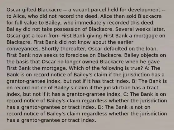 Oscar gifted Blackacre -- a vacant parcel held for development -- to Alice, who did not record the deed. Alice then sold Blackacre for full value to Bailey, who immediately recorded this deed. Bailey did not take possession of Blackacre. Several weeks later, Oscar got a loan from First Bank giving First Bank a mortgage on Blackacre. First Bank did not know about the earlier conveyances. Shortly thereafter, Oscar defaulted on the loan. First Bank now seeks to foreclose on Blackacre. Bailey objects on the basis that Oscar no longer owned Blackacre when he gave First Bank the mortgage. Which of the following is true? A: The Bank is on record notice of Bailey's claim if the jurisdiction has a grantor-grantee index, but not if it has tract index. B: The Bank is on record notice of Bailey's claim if the jurisdiction has a tract index, but not if it has a grantor-grantee index. C: The Bank is on record notice of Bailey's claim regardless whether the jurisdiction has a grantor-grantee or tract index. D: The Bank is not on record notice of Bailey's claim regardless whether the jurisdiction has a grantor-grantee or tract index.