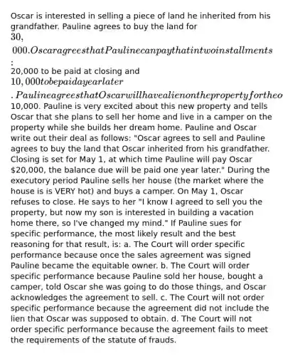 Oscar is interested in selling a piece of land he inherited from his grandfather. Pauline agrees to buy the land for 30,000. Oscar agrees that Pauline can pay that in two installments:20,000 to be paid at closing and 10,000 to be paid a year later. Pauline agrees that Oscar will have a lien on the property for the outstanding10,000. Pauline is very excited about this new property and tells Oscar that she plans to sell her home and live in a camper on the property while she builds her dream home. Pauline and Oscar write out their deal as follows: "Oscar agrees to sell and Pauline agrees to buy the land that Oscar inherited from his grandfather. Closing is set for May 1, at which time Pauline will pay Oscar 20,000, the balance due will be paid one year later." During the executory period Pauline sells her house (the market where the house is is VERY hot) and buys a camper. On May 1, Oscar refuses to close. He says to her "I know I agreed to sell you the property, but now my son is interested in building a vacation home there, so I've changed my mind." If Pauline sues for specific performance, the most likely result and the best reasoning for that result, is: a. The Court will order specific performance because once the sales agreement was signed Pauline became the equitable owner. b. The Court will order specific performance because Pauline sold her house, bought a camper, told Oscar she was going to do those things, and Oscar acknowledges the agreement to sell. c. The Court will not order specific performance because the agreement did not include the lien that Oscar was supposed to obtain. d. The Court will not order specific performance because the agreement fails to meet the requirements of the statute of frauds.