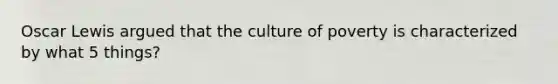 Oscar Lewis argued that the culture of poverty is characterized by what 5 things?