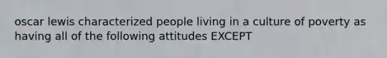 oscar lewis characterized people living in a culture of poverty as having all of the following attitudes EXCEPT