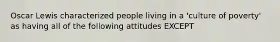 Oscar Lewis characterized people living in a 'culture of poverty' as having all of the following attitudes EXCEPT