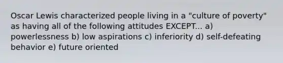 Oscar Lewis characterized people living in a "culture of poverty" as having all of the following attitudes EXCEPT... a) powerlessness b) low aspirations c) inferiority d) self-defeating behavior e) future oriented