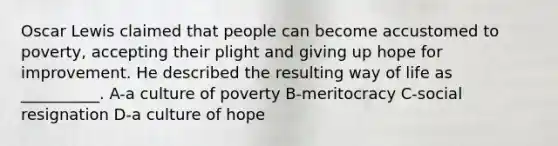 Oscar Lewis claimed that people can become accustomed to poverty, accepting their plight and giving up hope for improvement. He described the resulting way of life as __________. A-a culture of poverty B-meritocracy C-social resignation D-a culture of hope