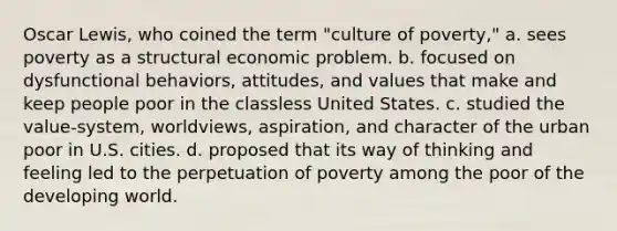 Oscar Lewis, who coined the term "culture of poverty," a. sees poverty as a structural economic problem. b. focused on dysfunctional behaviors, attitudes, and values that make and keep people poor in the classless United States. c. studied the value-system, worldviews, aspiration, and character of the urban poor in U.S. cities. d. proposed that its way of thinking and feeling led to the perpetuation of poverty among the poor of the developing world.