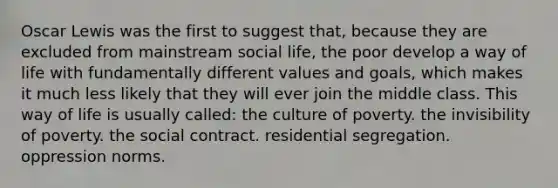 Oscar Lewis was the first to suggest that, because they are excluded from mainstream social life, the poor develop a way of life with fundamentally different values and goals, which makes it much less likely that they will ever join the middle class. This way of life is usually called: the culture of poverty. the invisibility of poverty. the social contract. residential segregation. oppression norms.